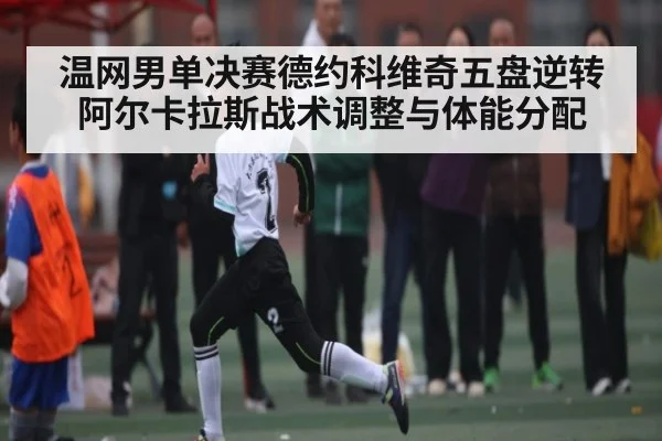 温网男单决赛德约科维奇五盘逆转阿尔卡拉斯战术调整与体能分配