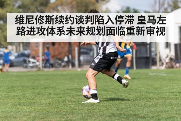 维尼修斯续约谈判陷入停滞 皇马左路进攻体系未来规划面临重新审视
