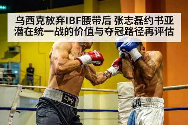 乌西克放弃IBF腰带后 张志磊约书亚潜在统一战的价值与夺冠路径再评估