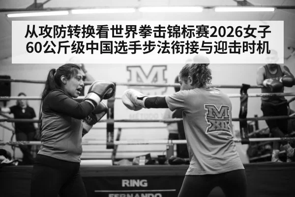 从攻防转换看世界拳击锦标赛2026女子60公斤级中国选手步法衔接与迎击时机