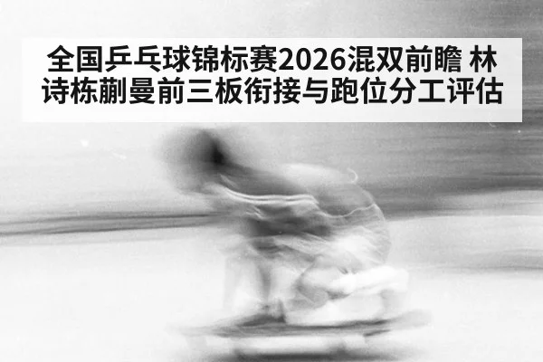 全国乒乓球锦标赛2026混双前瞻 林诗栋蒯曼前三板衔接与跑位分工评估